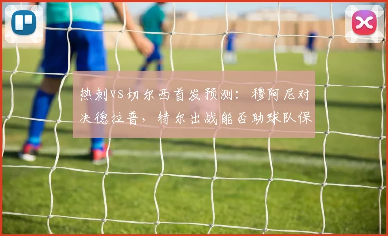 热刺vs切尔西首发预测：穆阿尼对决德拉普，特尔出战能否助球队保级关键战