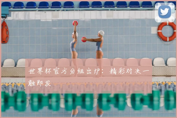 世界杯官方分组出炉：精彩对决一触即发