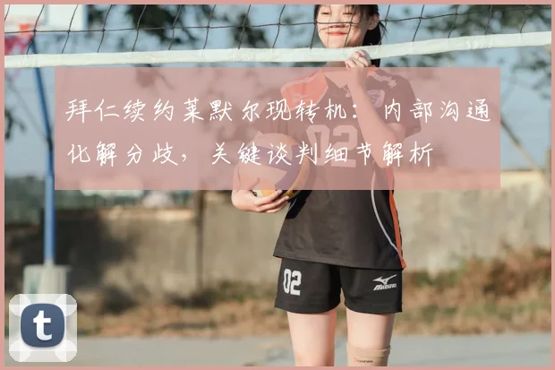 拜仁续约莱默尔现转机：内部沟通化解分歧，关键谈判细节解析