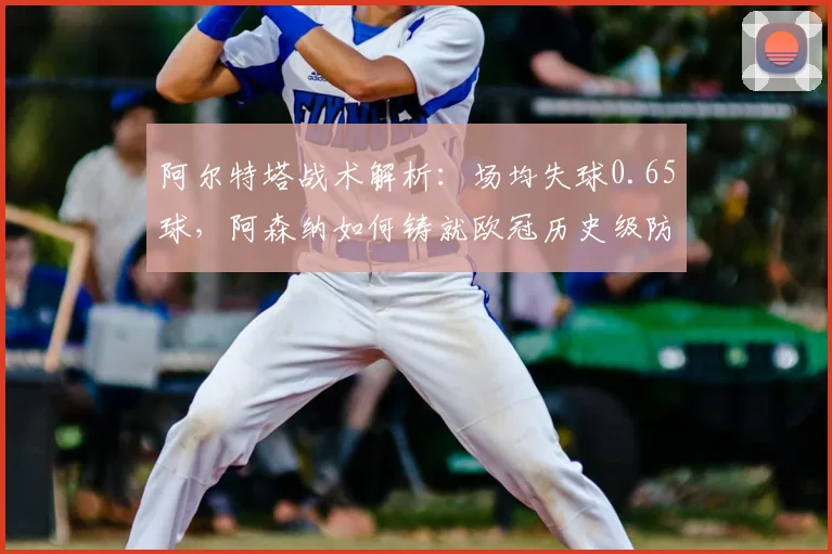 阿尔特塔战术解析:场均失球0.65球,阿森纳如何铸就欧冠历史级防守体系