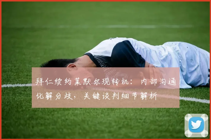 拜仁续约莱默尔现转机：内部沟通化解分歧，关键谈判细节解析