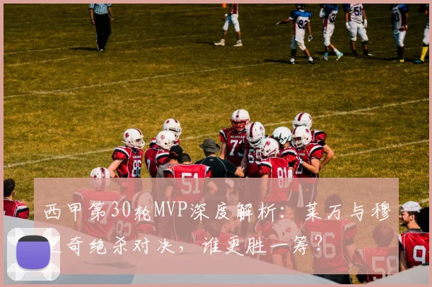 西甲第30轮MVP深度解析：莱万与穆里奇绝杀对决，谁更胜一筹？