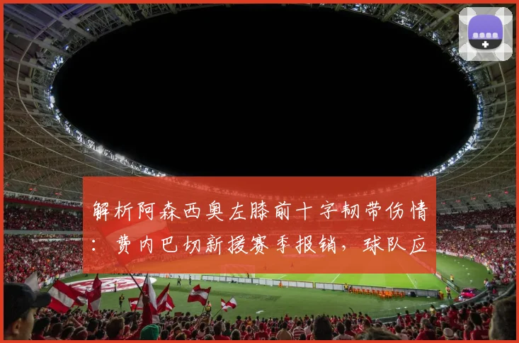 解析阿森西奥左膝前十字韧带伤情:费内巴切新援赛季报销,球队应对策略与球员康复时间表展望